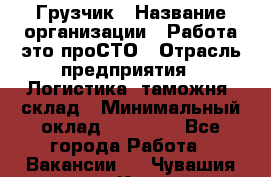 Грузчик › Название организации ­ Работа-это проСТО › Отрасль предприятия ­ Логистика, таможня, склад › Минимальный оклад ­ 15 000 - Все города Работа » Вакансии   . Чувашия респ.,Канаш г.